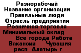 Разнорабочий › Название организации ­ Правильные люди › Отрасль предприятия ­ Розничная торговля › Минимальный оклад ­ 30 000 - Все города Работа » Вакансии   . Чувашия респ.,Алатырь г.